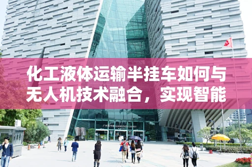 化工液体运输半挂车如何与无人机技术融合，实现智能监控与安全运输？