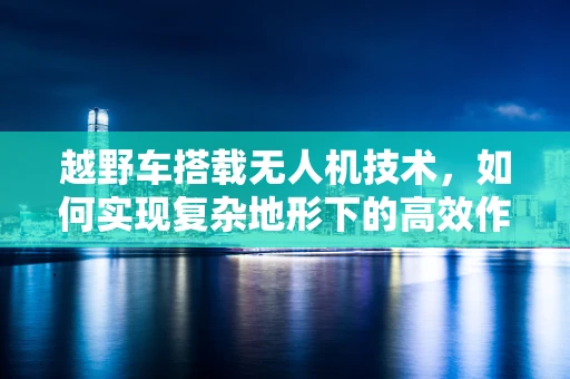 越野车搭载无人机技术，如何实现复杂地形下的高效作业？