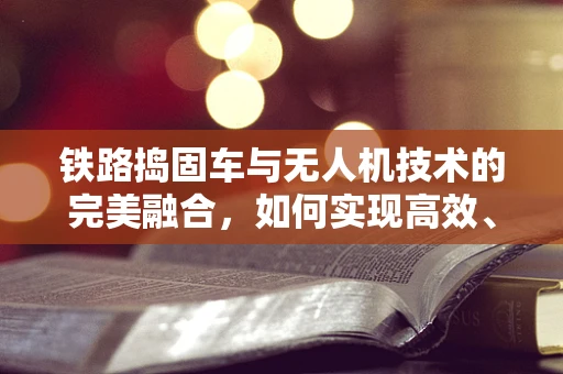 铁路捣固车与无人机技术的完美融合，如何实现高效、精准的作业？