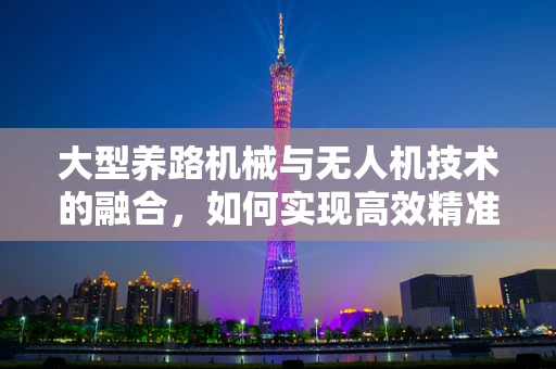 大型养路机械与无人机技术的融合，如何实现高效精准作业？