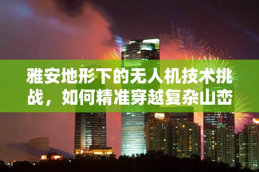 雅安地形下的无人机技术挑战，如何精准穿越复杂山峦？