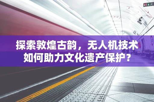 探索敦煌古韵，无人机技术如何助力文化遗产保护？