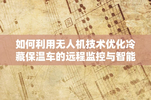 如何利用无人机技术优化冷藏保温车的远程监控与智能调度？