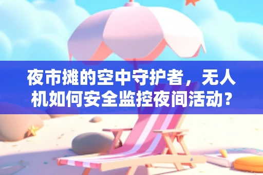 夜市摊的空中守护者，无人机如何安全监控夜间活动？