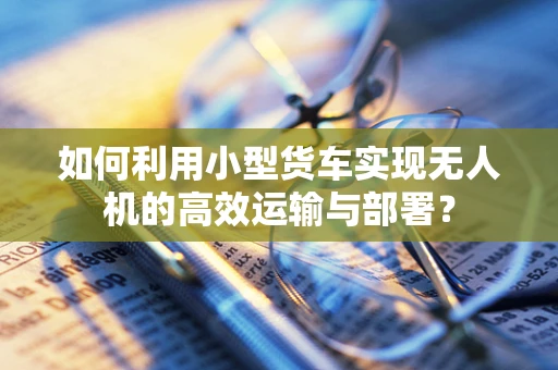 如何利用小型货车实现无人机的高效运输与部署？