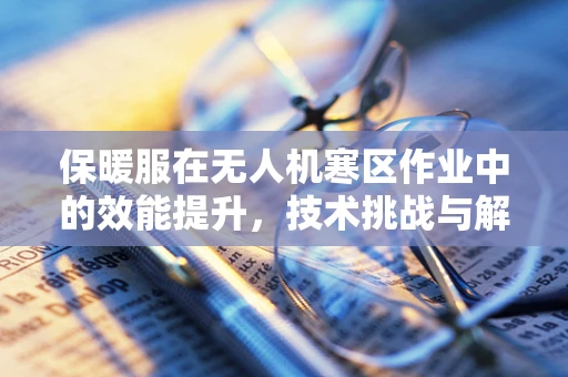 保暖服在无人机寒区作业中的效能提升，技术挑战与解决方案