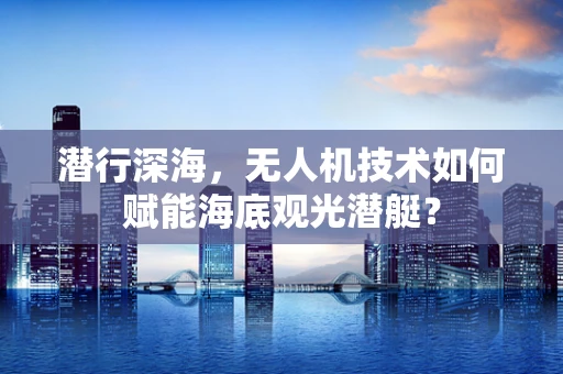 潜行深海，无人机技术如何赋能海底观光潜艇？