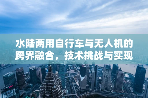水陆两用自行车与无人机的跨界融合，技术挑战与实现路径