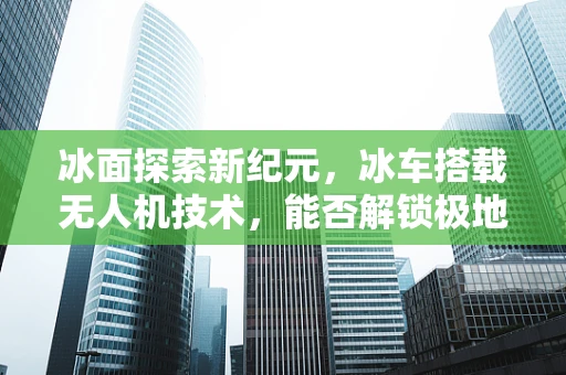 冰面探索新纪元，冰车搭载无人机技术，能否解锁极地考察新维度？