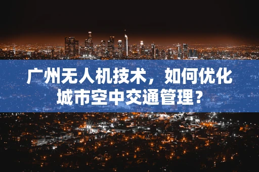 广州无人机技术，如何优化城市空中交通管理？