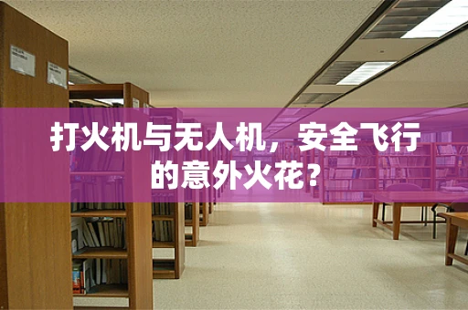 打火机与无人机，安全飞行的意外火花？