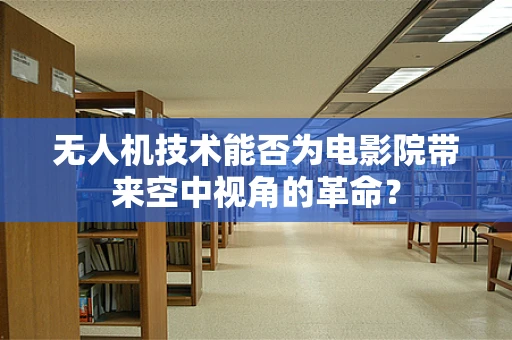 无人机技术能否为电影院带来空中视角的革命？