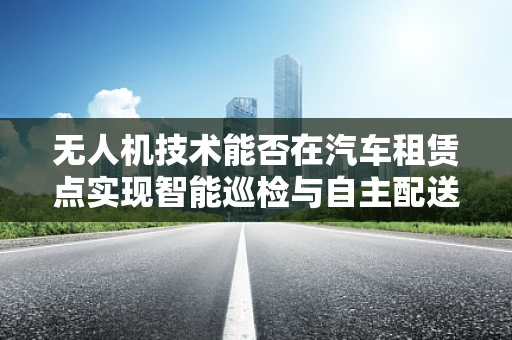 无人机技术能否在汽车租赁点实现智能巡检与自主配送？