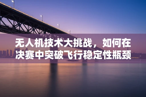 无人机技术大挑战，如何在决赛中突破飞行稳定性瓶颈？