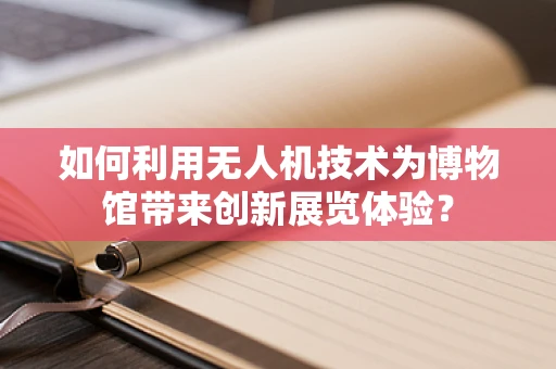如何利用无人机技术为博物馆带来创新展览体验？