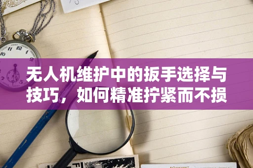 无人机维护中的扳手选择与技巧，如何精准拧紧而不损机？