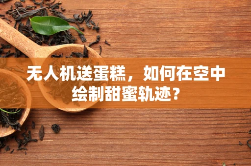 无人机送蛋糕，如何在空中绘制甜蜜轨迹？