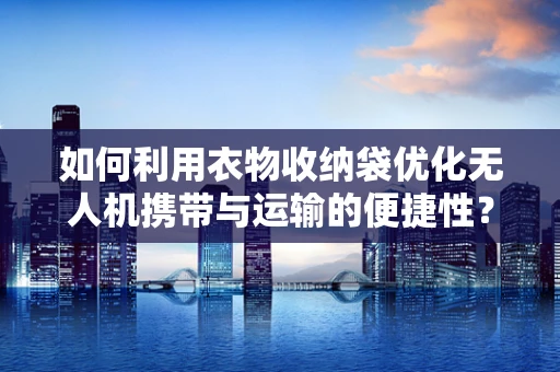 如何利用衣物收纳袋优化无人机携带与运输的便捷性？