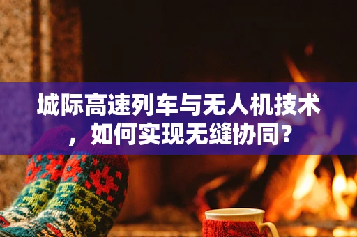 城际高速列车与无人机技术，如何实现无缝协同？