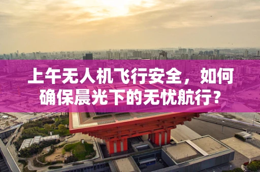 上午无人机飞行安全，如何确保晨光下的无忧航行？