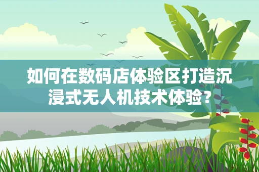 如何在数码店体验区打造沉浸式无人机技术体验？
