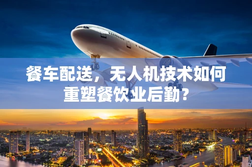 餐车配送，无人机技术如何重塑餐饮业后勤？