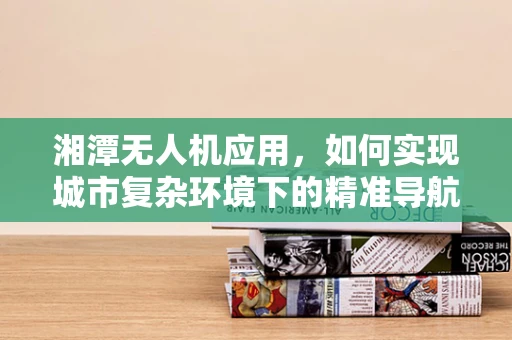 湘潭无人机应用，如何实现城市复杂环境下的精准导航？