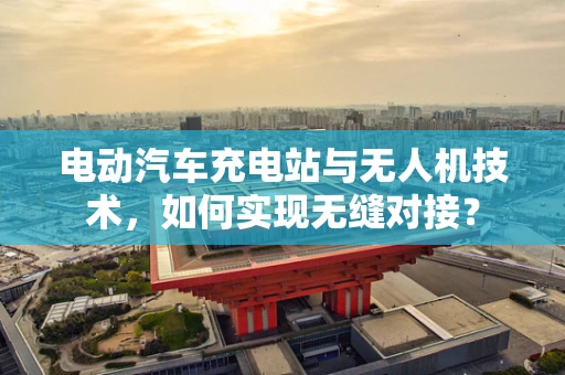 电动汽车充电站与无人机技术，如何实现无缝对接？