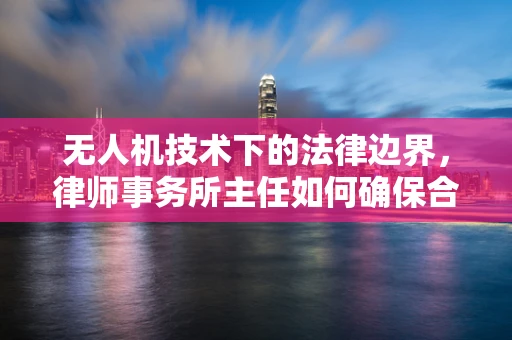 无人机技术下的法律边界，律师事务所主任如何确保合规？
