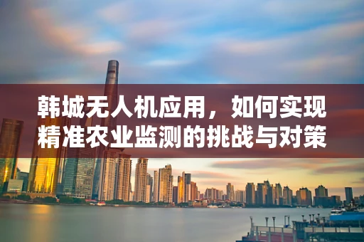 韩城无人机应用，如何实现精准农业监测的挑战与对策？