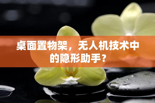 桌面置物架，无人机技术中的隐形助手？