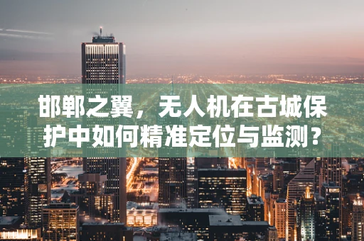 邯郸之翼，无人机在古城保护中如何精准定位与监测？
