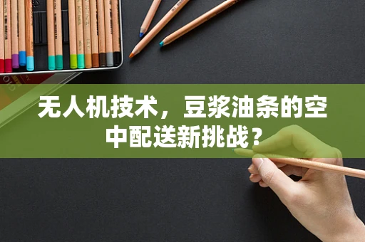 无人机技术，豆浆油条的空中配送新挑战？