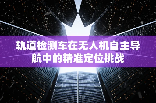 轨道检测车在无人机自主导航中的精准定位挑战