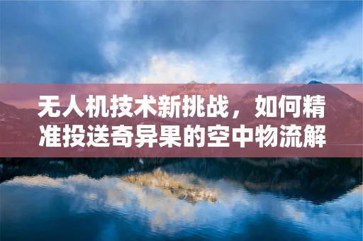 无人机技术新挑战，如何精准投送奇异果的空中物流解决方案？