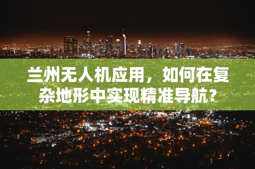 兰州无人机应用，如何在复杂地形中实现精准导航？