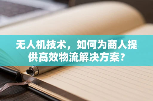 无人机技术，如何为商人提供高效物流解决方案？