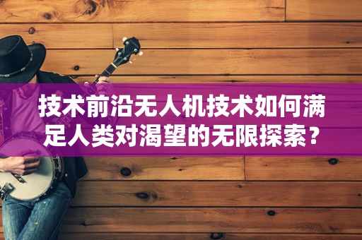 技术前沿无人机技术如何满足人类对渴望的无限探索？