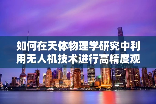 如何在天体物理学研究中利用无人机技术进行高精度观测？