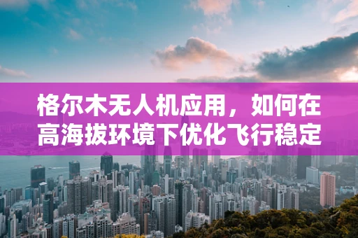 格尔木无人机应用，如何在高海拔环境下优化飞行稳定性？