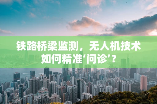 铁路桥梁监测，无人机技术如何精准‘问诊’？