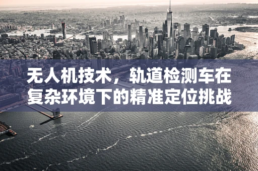 无人机技术，轨道检测车在复杂环境下的精准定位挑战