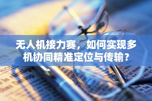 无人机接力赛，如何实现多机协同精准定位与传输？