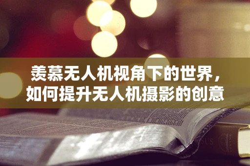 羡慕无人机视角下的世界，如何提升无人机摄影的创意与艺术性？