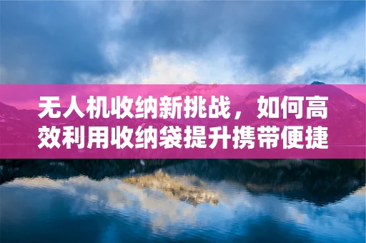 无人机收纳新挑战，如何高效利用收纳袋提升携带便捷性？
