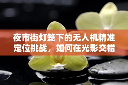 夜市街灯笼下的无人机精准定位挑战，如何在光影交错中精准导航？