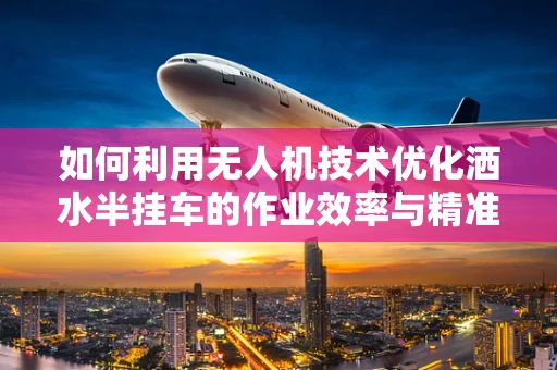 如何利用无人机技术优化洒水半挂车的作业效率与精准度？