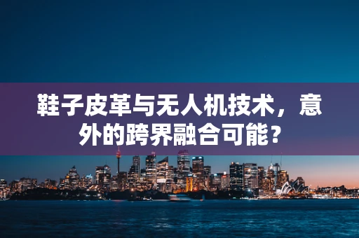 鞋子皮革与无人机技术，意外的跨界融合可能？
