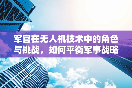 军官在无人机技术中的角色与挑战，如何平衡军事战略与技术创新？