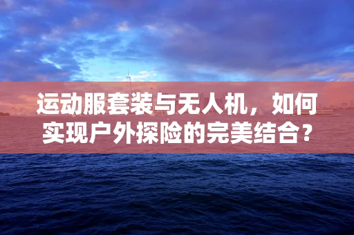 运动服套装与无人机，如何实现户外探险的完美结合？
